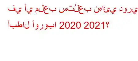 في أي ملعب ستُلعب نهائي دوري أبطال أوروبا 2020 2021؟